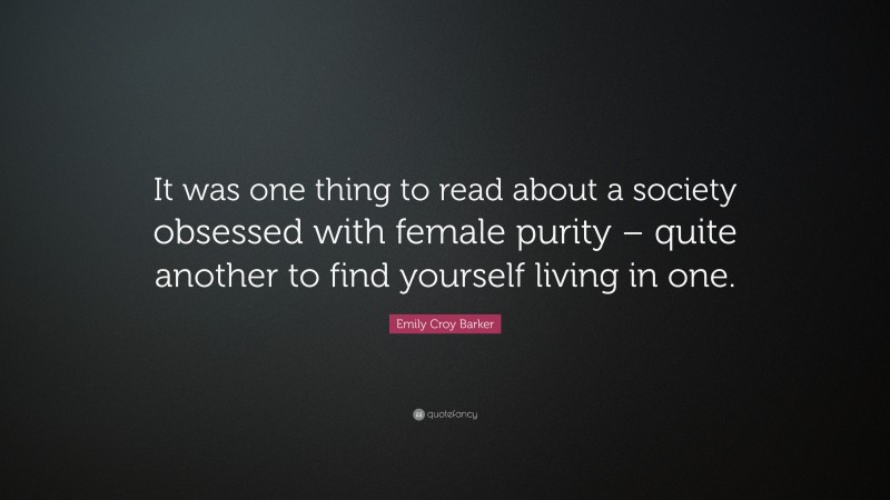 Emily Croy Barker Quote: “It was one thing to read about a society obsessed with female purity – quite another to find yourself living in one.”
