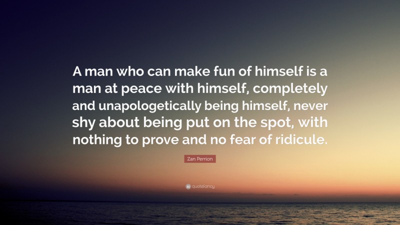 Zan Perrion Quote: “A man who can make fun of himself is a man at peace with himself, completely and unapologetically being himself, never shy about being put on the spot, with nothing to prove and no fear of ridicule.”