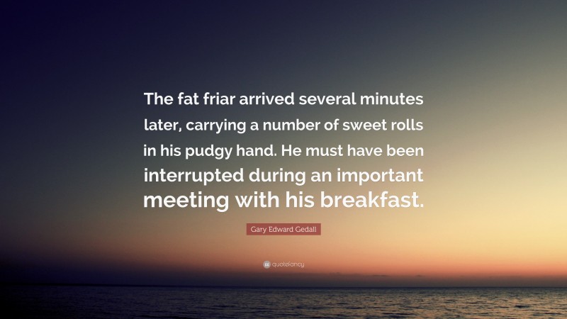 Gary Edward Gedall Quote: “The fat friar arrived several minutes later, carrying a number of sweet rolls in his pudgy hand. He must have been interrupted during an important meeting with his breakfast.”