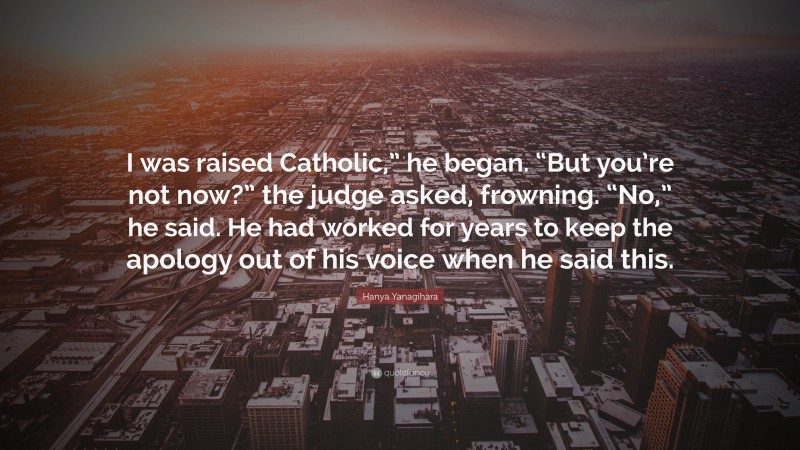 Hanya Yanagihara Quote: “I was raised Catholic,” he began. “But you’re not now?” the judge asked, frowning. “No,” he said. He had worked for years to keep the apology out of his voice when he said this.”