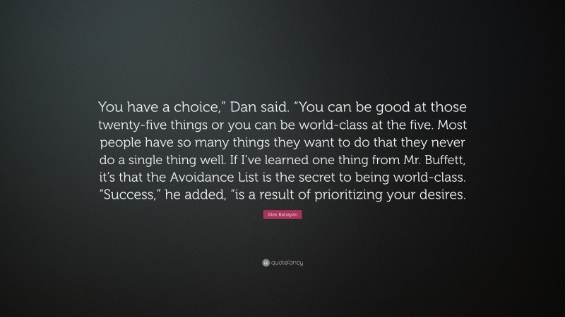 Alex Banayan Quote: “You have a choice,” Dan said. “You can be good at those twenty-five things or you can be world-class at the five. Most people have so many things they want to do that they never do a single thing well. If I’ve learned one thing from Mr. Buffett, it’s that the Avoidance List is the secret to being world-class. “Success,” he added, “is a result of prioritizing your desires.”