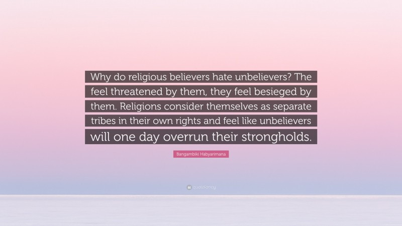 Bangambiki Habyarimana Quote: “Why do religious believers hate unbelievers? The feel threatened by them, they feel besieged by them. Religions consider themselves as separate tribes in their own rights and feel like unbelievers will one day overrun their strongholds.”