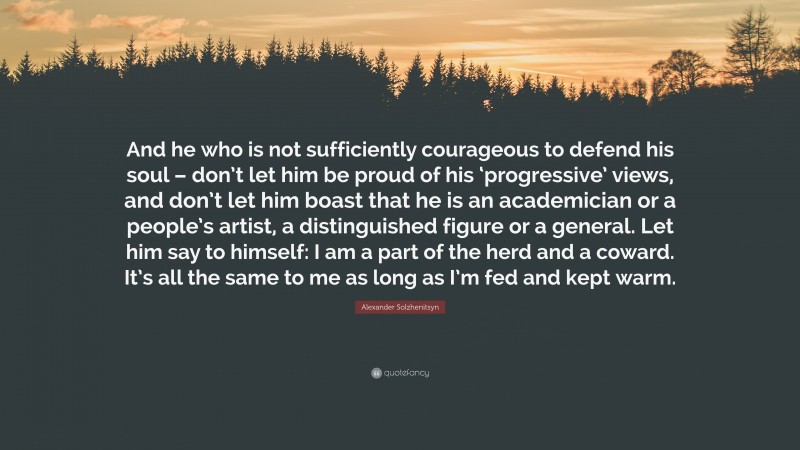 Alexander Solzhenitsyn Quote: “And he who is not sufficiently courageous to defend his soul – don’t let him be proud of his ‘progressive’ views, and don’t let him boast that he is an academician or a people’s artist, a distinguished figure or a general. Let him say to himself: I am a part of the herd and a coward. It’s all the same to me as long as I’m fed and kept warm.”