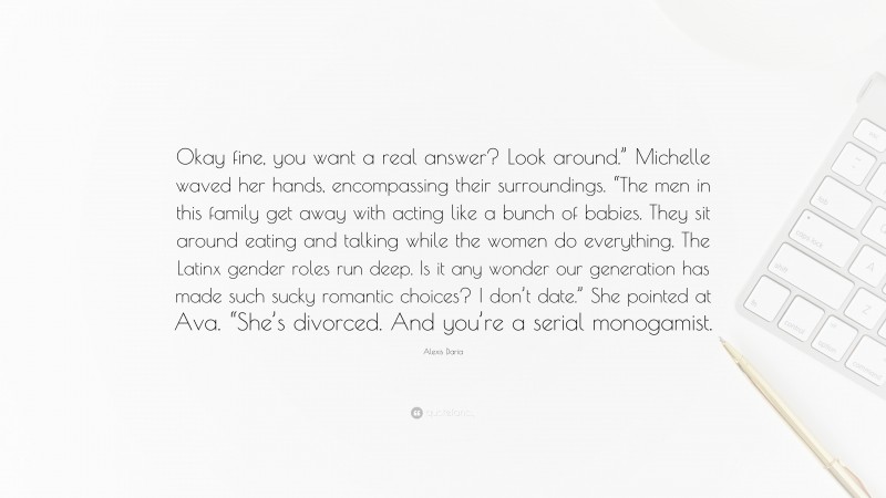 Alexis Daria Quote: “Okay fine, you want a real answer? Look around.” Michelle waved her hands, encompassing their surroundings. “The men in this family get away with acting like a bunch of babies. They sit around eating and talking while the women do everything. The Latinx gender roles run deep. Is it any wonder our generation has made such sucky romantic choices? I don’t date.” She pointed at Ava. “She’s divorced. And you’re a serial monogamist.”