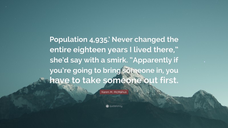 Karen M. McManus Quote: “Population 4,935.’ Never changed the entire eighteen years I lived there,” she’d say with a smirk. “Apparently if you’re going to bring someone in, you have to take someone out first.”