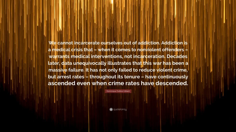 Dominique DuBois Gilliard Quote: “We cannot incarcerate ourselves out of addiction. Addiction is a medical crisis that – when it comes to nonviolent offenders – warrants medical interventions, not incarceration. Decades later, data unequivocally illustrates that this war has been a massive failure. It has not only failed to reduce violent crime, but arrest rates – throughout its tenure – have continuously ascended even when crime rates have descended.”