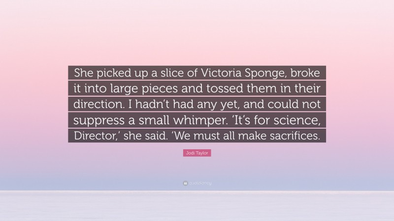 Jodi Taylor Quote: “She picked up a slice of Victoria Sponge, broke it into large pieces and tossed them in their direction. I hadn’t had any yet, and could not suppress a small whimper. ‘It’s for science, Director,’ she said. ‘We must all make sacrifices.”