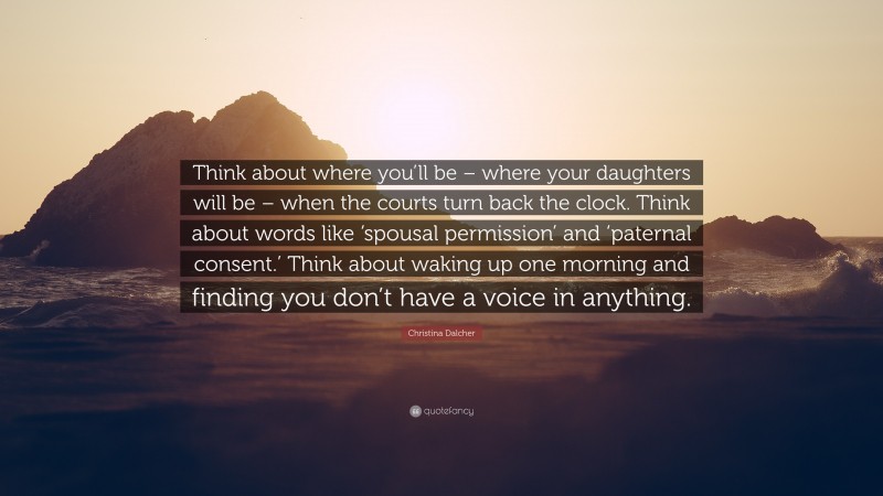 Christina Dalcher Quote: “Think about where you’ll be – where your daughters will be – when the courts turn back the clock. Think about words like ‘spousal permission’ and ‘paternal consent.’ Think about waking up one morning and finding you don’t have a voice in anything.”