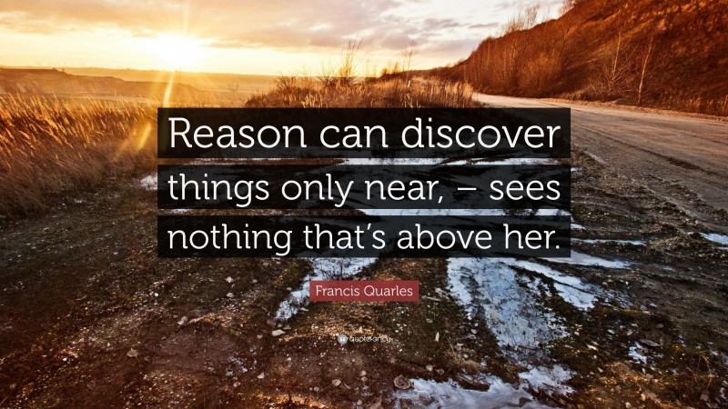 Francis Quarles Quote: “Reason can discover things only near, – sees nothing that’s above her.”