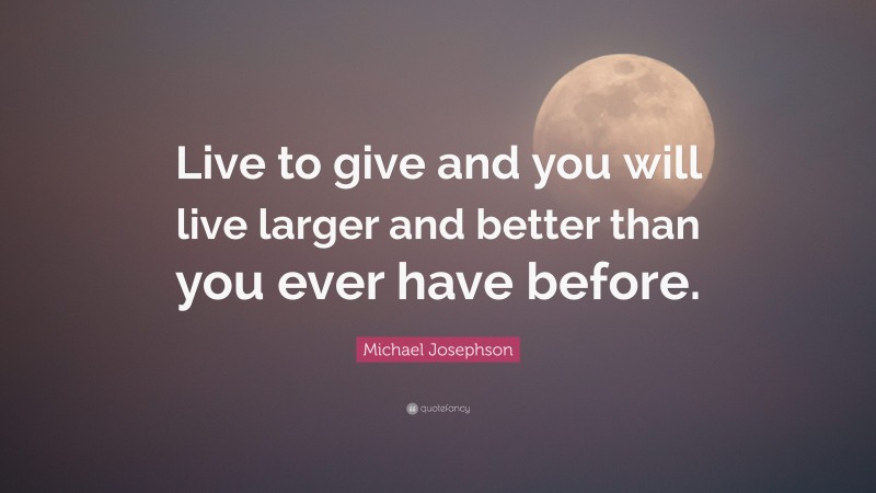 Michael Josephson Quote: “Live to give and you will live larger and better than you ever have before.”