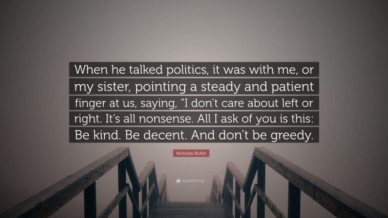 Nickolas Butler Quote: “When he talked politics, it was with me, or my sister, pointing a steady and patient finger at us, saying, “I don’t care about left or right. It’s all nonsense. All I ask of you is this: Be kind. Be decent. And don’t be greedy.”