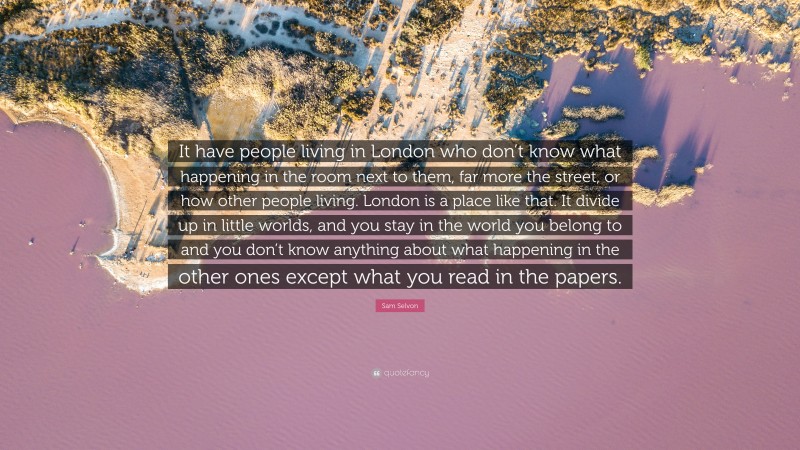 Sam Selvon Quote: “It have people living in London who don’t know what happening in the room next to them, far more the street, or how other people living. London is a place like that. It divide up in little worlds, and you stay in the world you belong to and you don’t know anything about what happening in the other ones except what you read in the papers.”