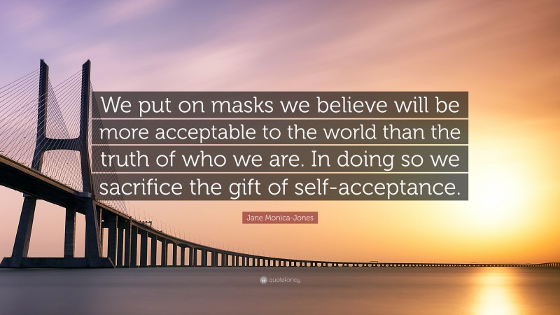 Jane Monica-Jones Quote: “We put on masks we believe will be more acceptable to the world than the truth of who we are. In doing so we sacrifice the gift of self-acceptance.”