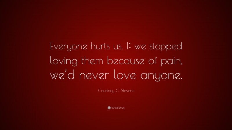 Courtney C. Stevens Quote: “Everyone hurts us. If we stopped loving them because of pain, we’d never love anyone.”