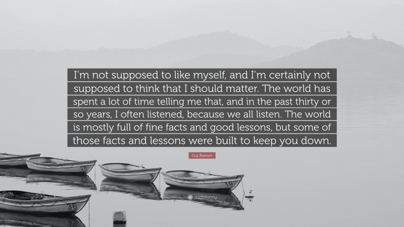 Guy Branum Quote: “I’m not supposed to like myself, and I’m certainly not supposed to think that I should matter. The world has spent a lot of time telling me that, and in the past thirty or so years, I often listened, because we all listen. The world is mostly full of fine facts and good lessons, but some of those facts and lessons were built to keep you down.”