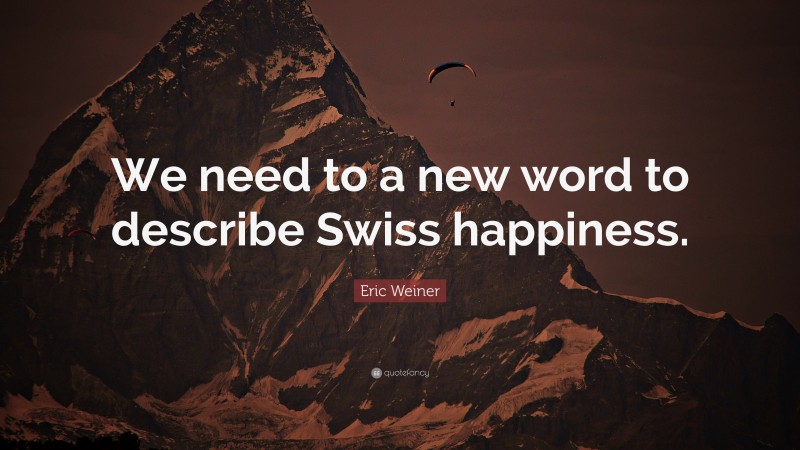 Eric Weiner Quote: “We need to a new word to describe Swiss happiness.”