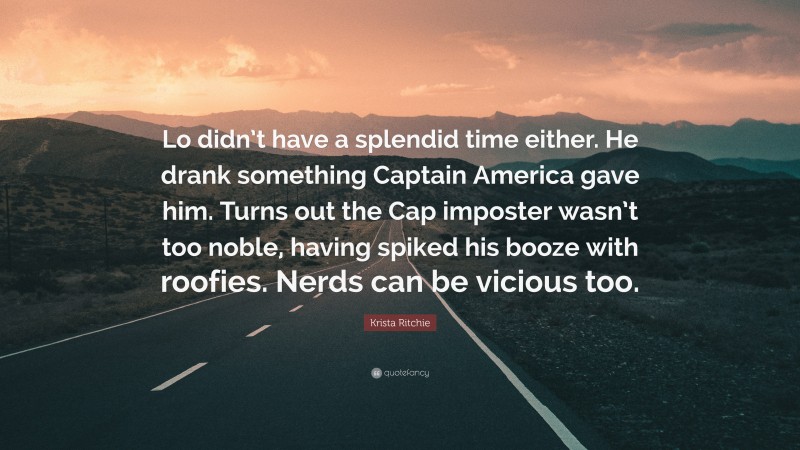 Krista Ritchie Quote: “Lo didn’t have a splendid time either. He drank something Captain America gave him. Turns out the Cap imposter wasn’t too noble, having spiked his booze with roofies. Nerds can be vicious too.”