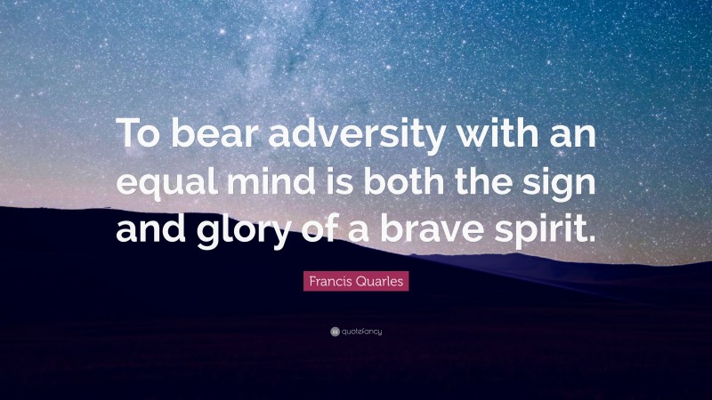 Francis Quarles Quote: “To bear adversity with an equal mind is both the sign and glory of a brave spirit.”