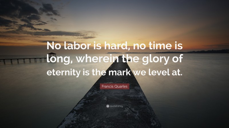 Francis Quarles Quote: “No labor is hard, no time is long, wherein the glory of eternity is the mark we level at.”