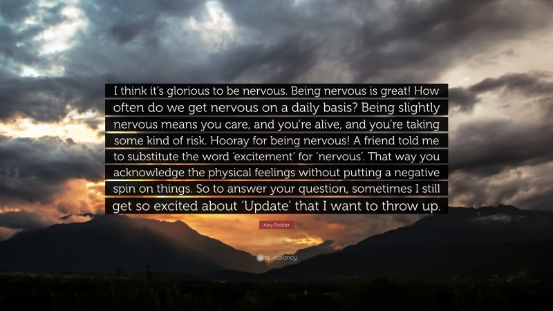 Amy Poehler Quote: “I think it’s glorious to be nervous. Being nervous is great! How often do we get nervous on a daily basis? Being slightly nervous means you care, and you’re alive, and you’re taking some kind of risk. Hooray for being nervous! A friend told me to substitute the word ‘excitement’ for ‘nervous’. That way you acknowledge the physical feelings without putting a negative spin on things. So to answer your question, sometimes I still get so excited about ‘Update’ that I want to throw up.”