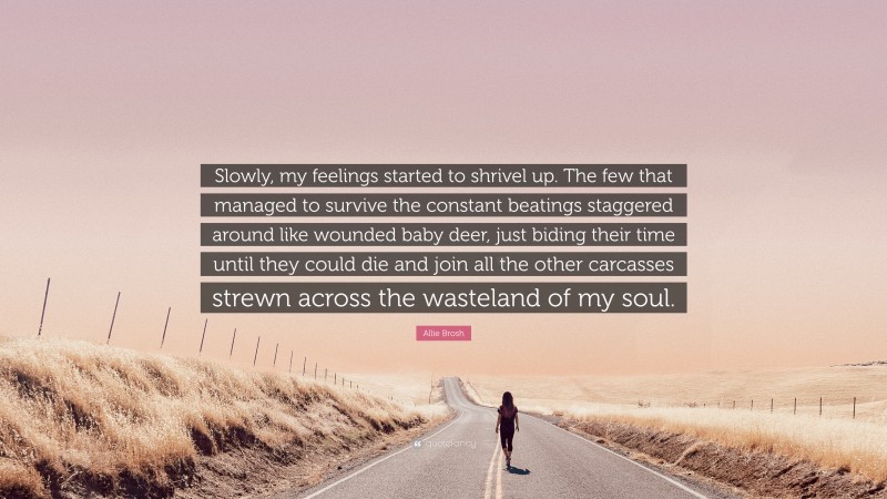 Allie Brosh Quote: “Slowly, my feelings started to shrivel up. The few that managed to survive the constant beatings staggered around like wounded baby deer, just biding their time until they could die and join all the other carcasses strewn across the wasteland of my soul.”