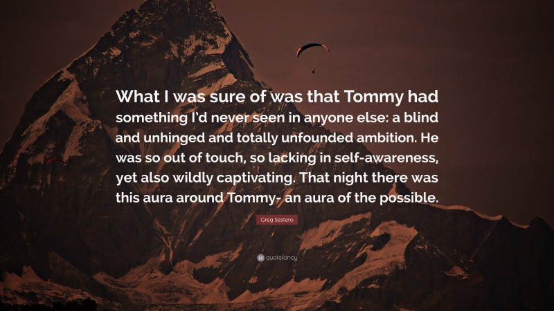 Greg Sestero Quote: “What I was sure of was that Tommy had something I’d never seen in anyone else: a blind and unhinged and totally unfounded ambition. He was so out of touch, so lacking in self-awareness, yet also wildly captivating. That night there was this aura around Tommy- an aura of the possible.”