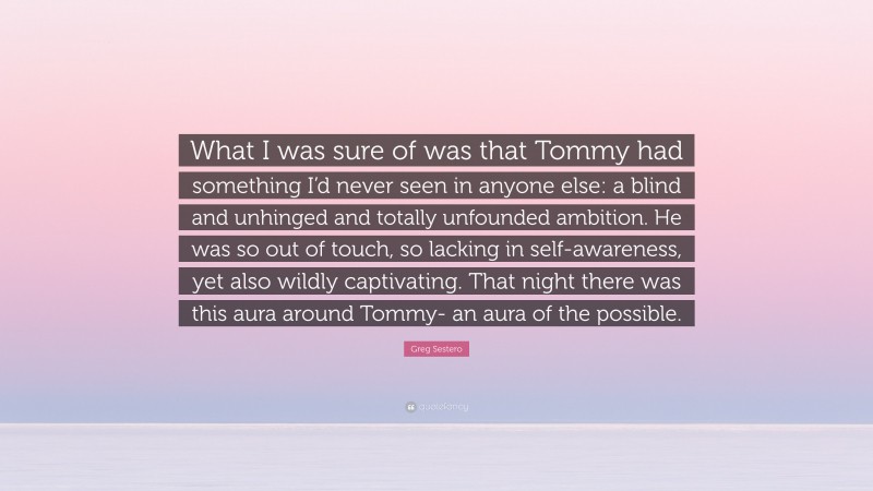 Greg Sestero Quote: “What I was sure of was that Tommy had something I’d never seen in anyone else: a blind and unhinged and totally unfounded ambition. He was so out of touch, so lacking in self-awareness, yet also wildly captivating. That night there was this aura around Tommy- an aura of the possible.”