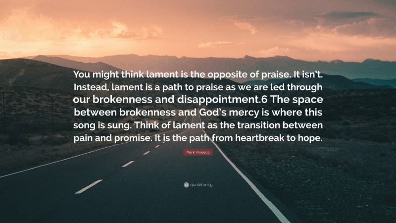 Mark Vroegop Quote: “You might think lament is the opposite of praise. It isn’t. Instead, lament is a path to praise as we are led through our brokenness and disappointment.6 The space between brokenness and God’s mercy is where this song is sung. Think of lament as the transition between pain and promise. It is the path from heartbreak to hope.”