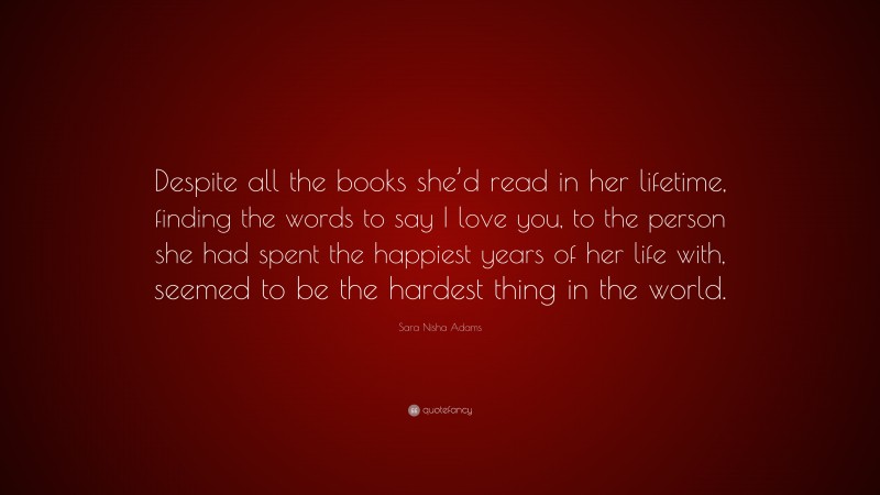 Sara Nisha Adams Quote: “Despite all the books she’d read in her lifetime, finding the words to say I love you, to the person she had spent the happiest years of her life with, seemed to be the hardest thing in the world.”
