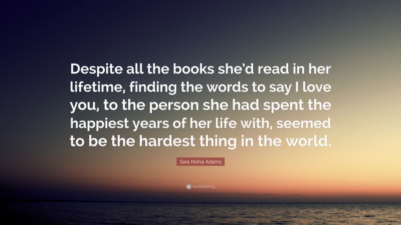 Sara Nisha Adams Quote: “Despite all the books she’d read in her lifetime, finding the words to say I love you, to the person she had spent the happiest years of her life with, seemed to be the hardest thing in the world.”