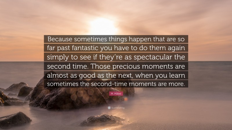 M. Mabie Quote: “Because sometimes things happen that are so far past fantastic you have to do them again simply to see if they’re as spectacular the second time. Those precious moments are almost as good as the next, when you learn sometimes the second-time moments are more.”
