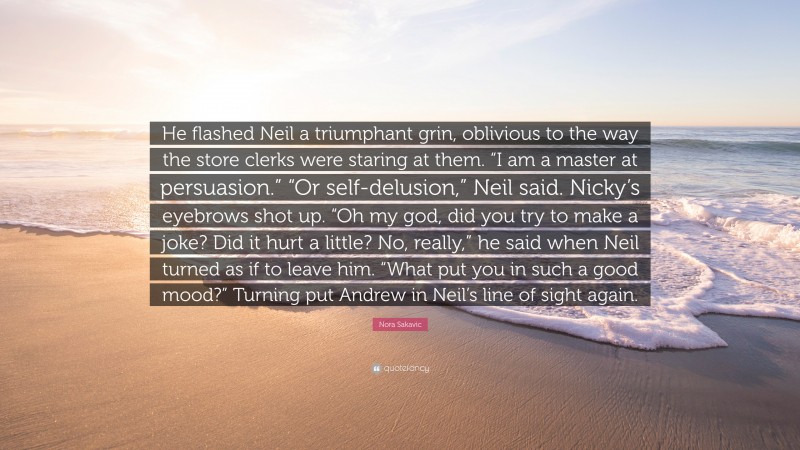 Nora Sakavic Quote: “He flashed Neil a triumphant grin, oblivious to the way the store clerks were staring at them. “I am a master at persuasion.” “Or self-delusion,” Neil said. Nicky’s eyebrows shot up. “Oh my god, did you try to make a joke? Did it hurt a little? No, really,” he said when Neil turned as if to leave him. “What put you in such a good mood?” Turning put Andrew in Neil’s line of sight again.”