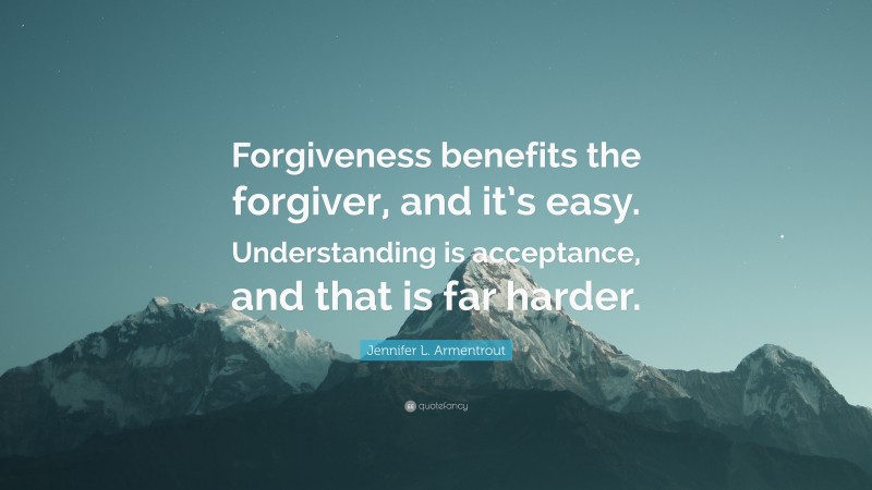 Jennifer L. Armentrout Quote: “Forgiveness benefits the forgiver, and it’s easy. Understanding is acceptance, and that is far harder.”