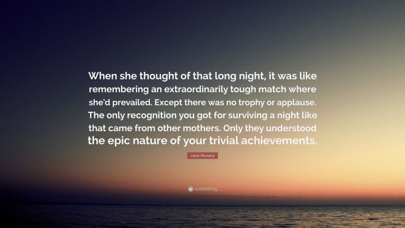 Liane Moriarty Quote: “When she thought of that long night, it was like remembering an extraordinarily tough match where she’d prevailed. Except there was no trophy or applause. The only recognition you got for surviving a night like that came from other mothers. Only they understood the epic nature of your trivial achievements.”