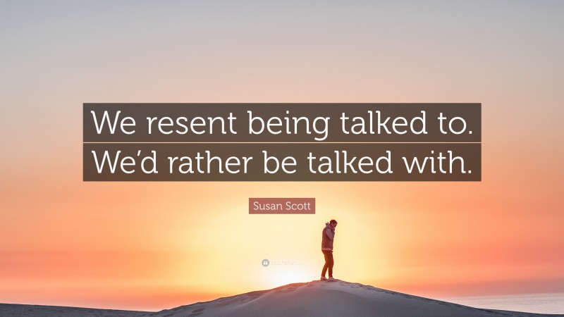 Susan Scott Quote: “We resent being talked to. We’d rather be talked with.”