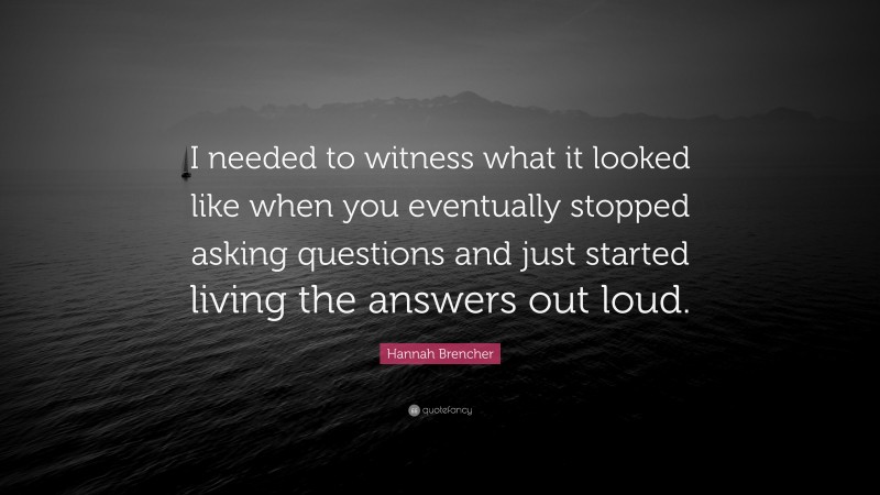 Hannah Brencher Quote: “I needed to witness what it looked like when you eventually stopped asking questions and just started living the answers out loud.”