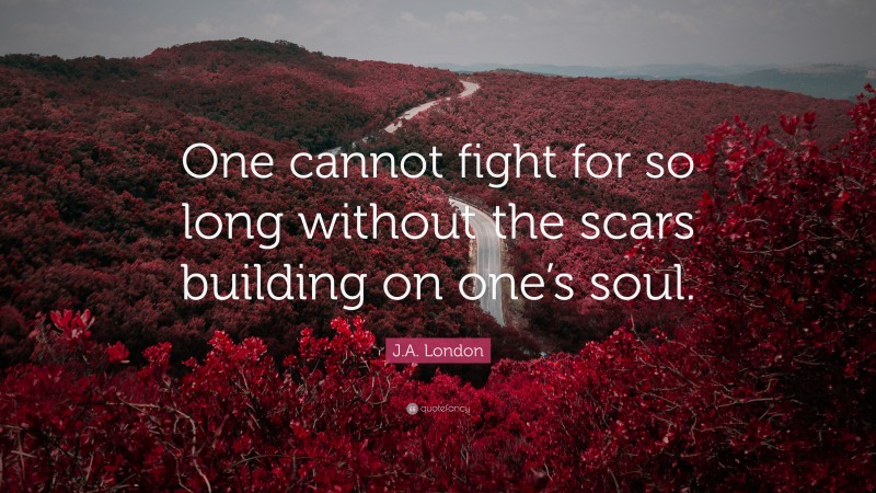 J.A. London Quote: “One cannot fight for so long without the scars building on one’s soul.”