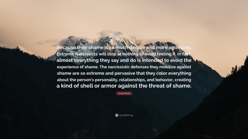 Joseph Burgo Quote: “Because their shame is so much deeper and more agonizing, Extreme Narcissists will stop at nothing to avoid feeling it. In fact, almost everything they say and do is intended to avoid the experience of shame. The narcissistic defenses they mobilize against shame are so extreme and pervasive that they color everything about the person’s personality, relationships, and behavior, creating a kind of shell or armor against the threat of shame.”