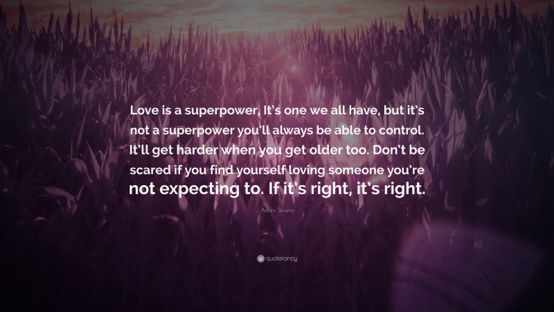 Adam Silvera Quote: “Love is a superpower, It’s one we all have, but it’s not a superpower you’ll always be able to control. It’ll get harder when you get older too. Don’t be scared if you find yourself loving someone you’re not expecting to. If it’s right, it’s right.”