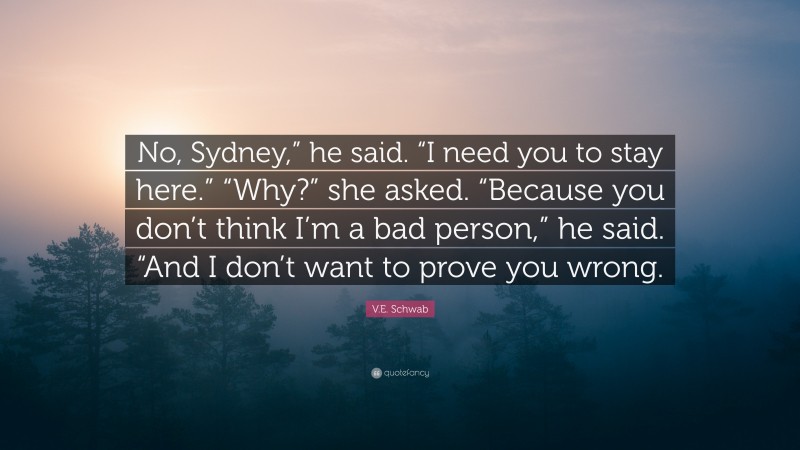 V.E. Schwab Quote: “No, Sydney,” he said. “I need you to stay here.” “Why?” she asked. “Because you don’t think I’m a bad person,” he said. “And I don’t want to prove you wrong.”