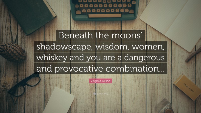 Virginia Alison Quote: “Beneath the moons’ shadowscape, wisdom, women, whiskey and you are a dangerous and provocative combination...”