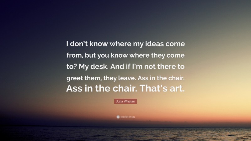 Julia Whelan Quote: “I don’t know where my ideas come from, but you know where they come to? My desk. And if I’m not there to greet them, they leave. Ass in the chair. Ass in the chair. That’s art.”