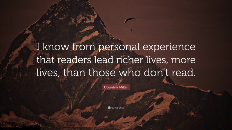 Donalyn Miller Quote: “I know from personal experience that readers lead richer lives, more lives, than those who don’t read.”