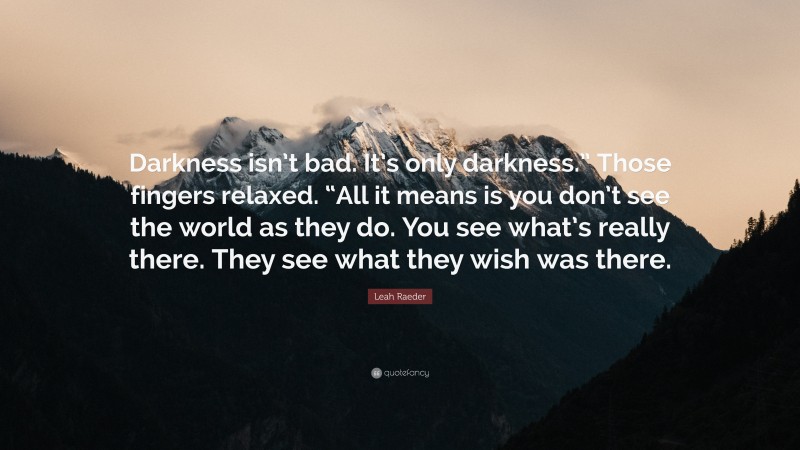 Leah Raeder Quote: “Darkness isn’t bad. It’s only darkness.” Those fingers relaxed. “All it means is you don’t see the world as they do. You see what’s really there. They see what they wish was there.”