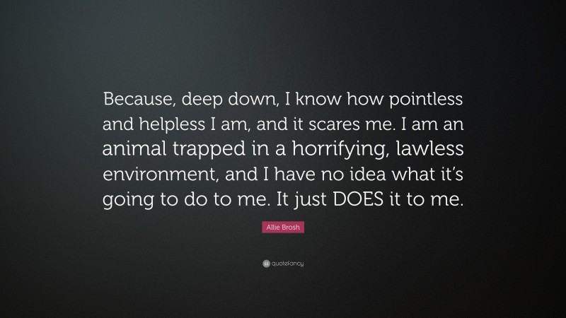 Allie Brosh Quote: “Because, deep down, I know how pointless and helpless I am, and it scares me. I am an animal trapped in a horrifying, lawless environment, and I have no idea what it’s going to do to me. It just DOES it to me.”