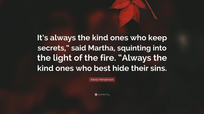 Alexis Henderson Quote: “It’s always the kind ones who keep secrets,” said Martha, squinting into the light of the fire. “Always the kind ones who best hide their sins.”