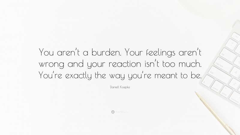Daniell Koepke Quote: “You aren’t a burden. Your feelings aren’t wrong and your reaction isn’t too much. You’re exactly the way you’re meant to be.”