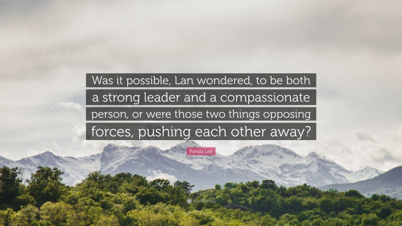 Fonda Lee Quote: “Was it possible, Lan wondered, to be both a strong leader and a compassionate person, or were those two things opposing forces, pushing each other away?”