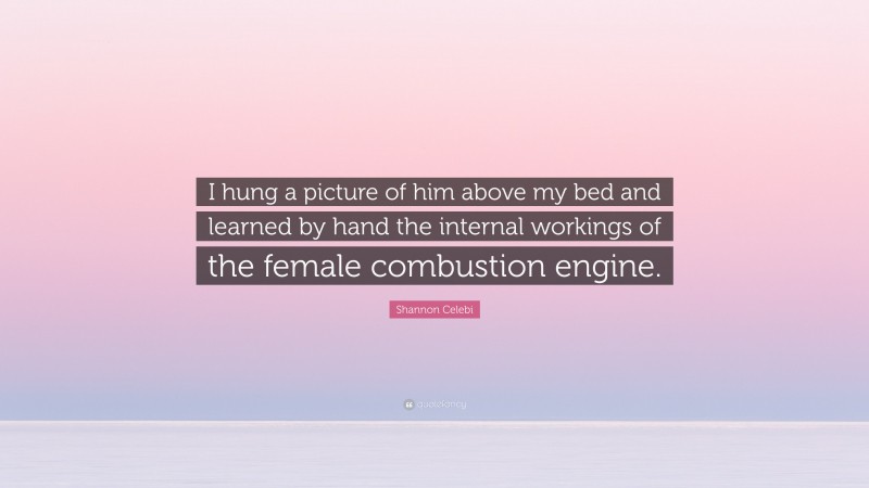 Shannon Celebi Quote: “I hung a picture of him above my bed and learned by hand the internal workings of the female combustion engine.”