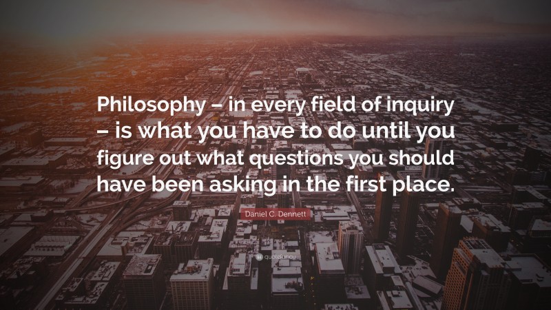 Daniel C. Dennett Quote: “Philosophy – in every field of inquiry – is what you have to do until you figure out what questions you should have been asking in the first place.”